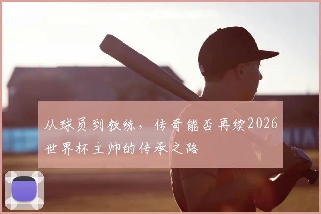 从球员到教练，传奇能否再续2026世界杯主帅的传承之路