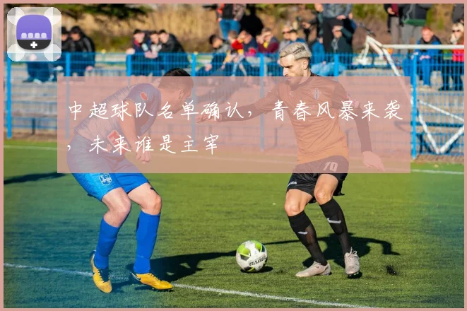 中超球队名单确认，青春风暴来袭，未来谁是主宰