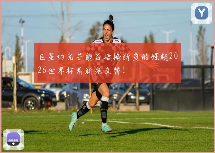 巨星的光芒能否遮掩新贵的崛起2026世界杯看新老交替！