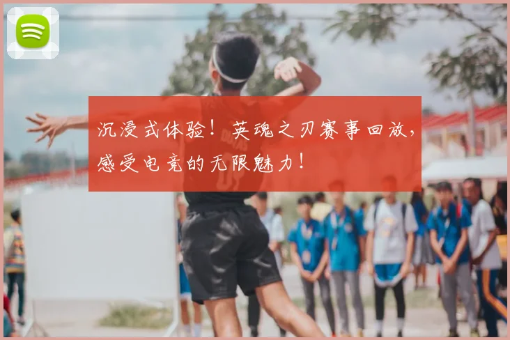 沉浸式体验！英魂之刃赛事回放，感受电竞的无限魅力！