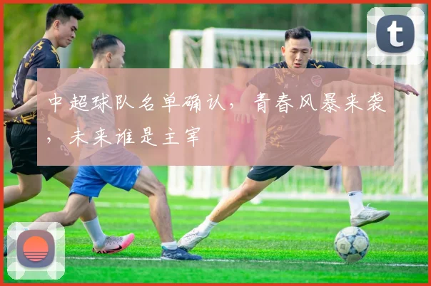 中超球队名单确认，青春风暴来袭，未来谁是主宰