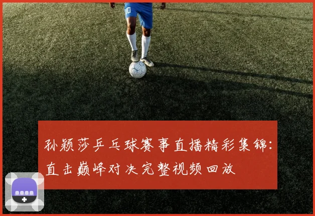 孙颖莎乒乓球赛事直播精彩集锦：直击巅峰对决完整视频回放