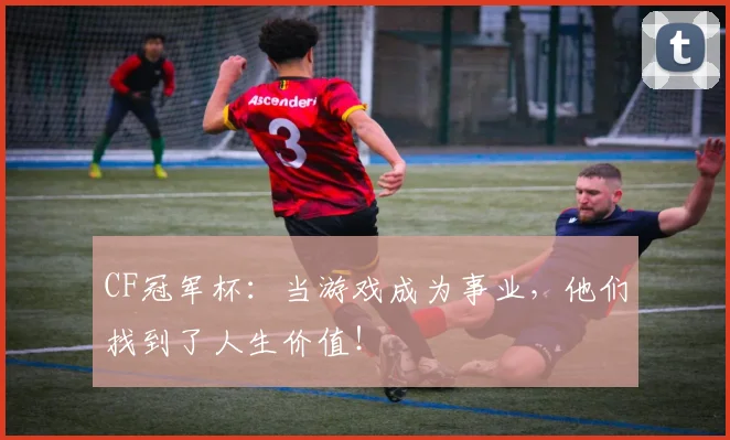CF冠军杯：当游戏成为事业，他们找到了人生价值！